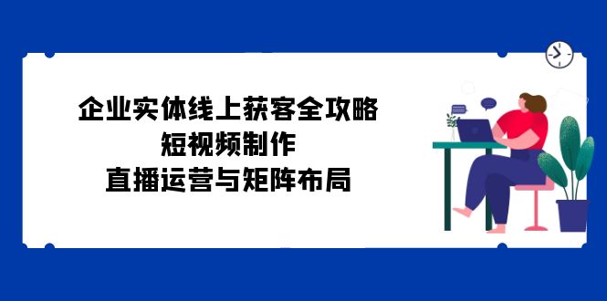 企业实体线上获客全攻略：短视频制作、直播运营与矩阵布局-云网创