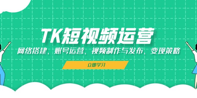 TK短视频运营：网络搭建、账号运营、视频制作与发布、变现策略-云网创