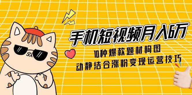 手机短视频月入6万，10种爆款题材构图，动静结合涨粉变现运营技巧-云网创