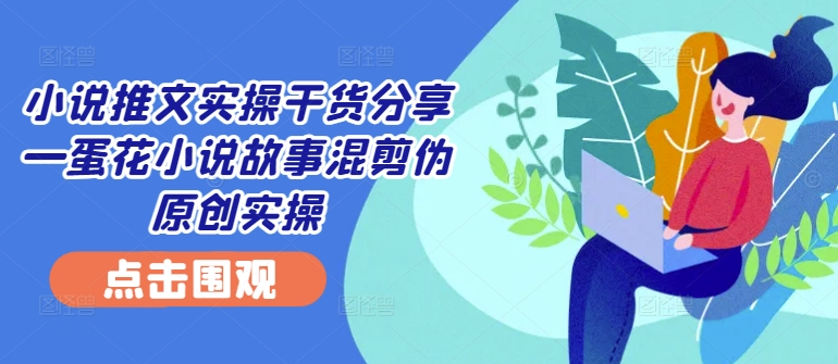 小说推文实操干货分享—蛋花小说故事混剪伪原创实操-云网创