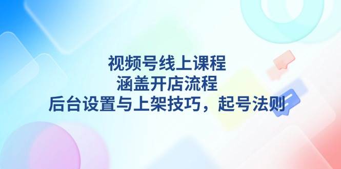 视频号线上课程详解，涵盖开店流程，后台设置与上架技巧，起号法则-云网创