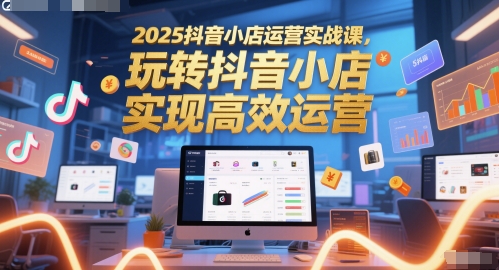 2025抖音小店运营实战课，玩转抖音小店，实现高效运营-云网创
