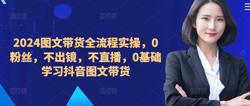 ​​​​​​2024图文带货全流程实操，0粉丝，不出镜，不直播，0基础学习抖音图文带货-云网创